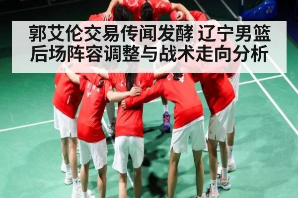 郭艾伦交易传闻发酵 辽宁男篮后场阵容调整与战术走向分析
