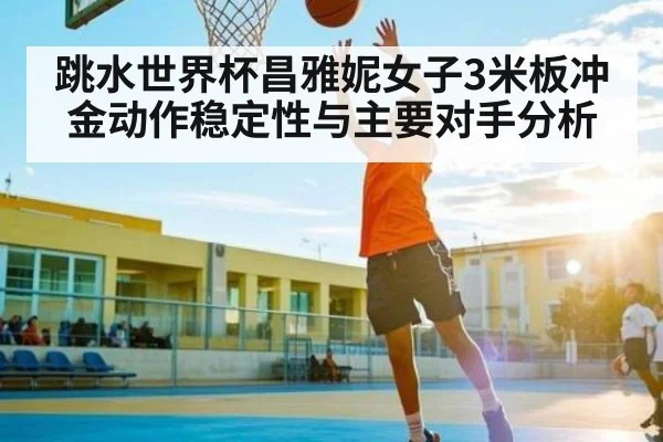 跳水世界杯昌雅妮女子3米板冲金动作稳定性与主要对手分析